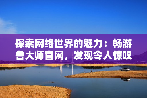 探索網(wǎng)絡(luò)世界的魅力：暢游魯大師官網(wǎng)，發(fā)現(xiàn)令人驚嘆的視覺盛宴與實(shí)用工具