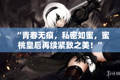 “青春無痕，私密如蜜，蜜桃皇后再續(xù)緊致之美！”