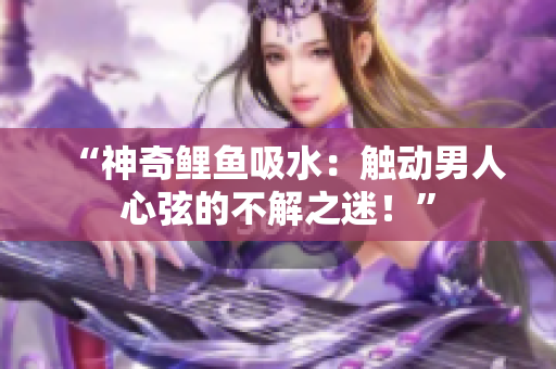 “神奇鯉魚吸水：觸動男人心弦的不解之迷！”