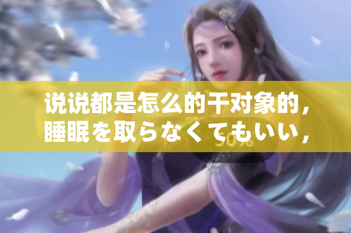 說說都是怎么的干對象的，睡眠を取らなくてもいい，睡覺抓著小雞一晚上會怎樣，睡過年紀最大的多少歲六十多，水潤緊致銷魂低吟古代，水潤緊致銷魂低吟167