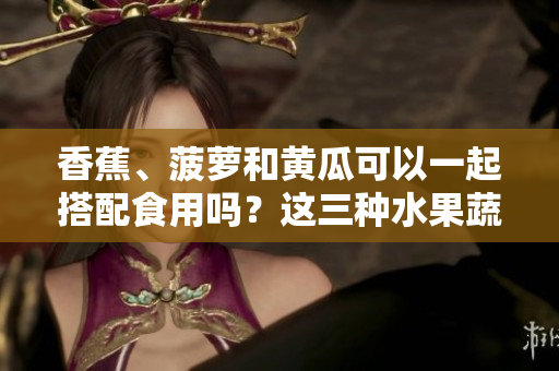 香蕉、菠蘿和黃瓜可以一起搭配食用嗎？這三種水果蔬菜的混搭究竟有什么好處？