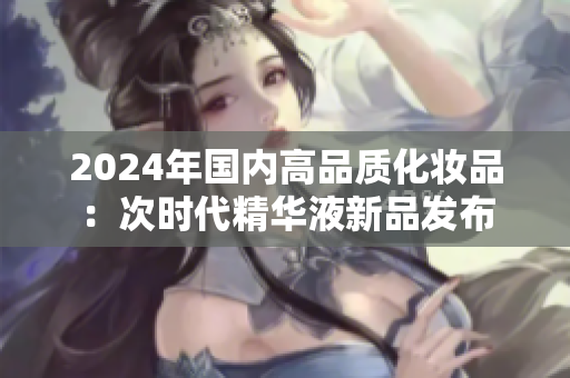 2024年國內(nèi)高品質(zhì)化妝品：次時(shí)代精華液新品發(fā)布