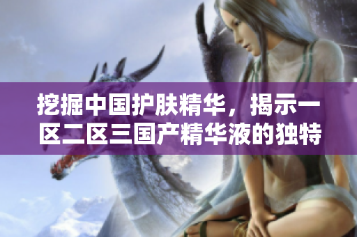 挖掘中國護(hù)膚精華，揭示一區(qū)二區(qū)三國產(chǎn)精華液的獨(dú)特魅力