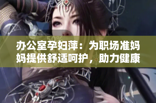 辦公室孕婦萍：為職場(chǎng)準(zhǔn)媽媽提供舒適呵護(hù)，助力健康工作