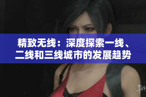 精致無線：深度探索一線、二線和三線城市的發(fā)展趨勢(shì)