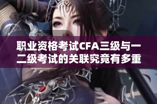 職業(yè)資格考試CFA三級(jí)與一二級(jí)考試的關(guān)聯(lián)究竟有多重要？