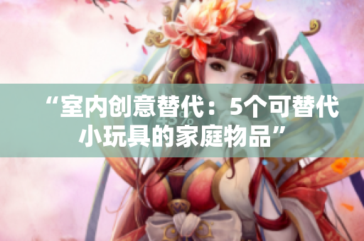 “室內(nèi)創(chuàng)意替代：5個可替代小玩具的家庭物品”