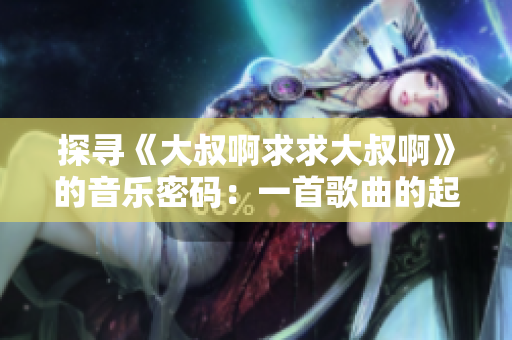 探尋《大叔啊求求大叔啊》的音樂密碼：一首歌曲的起源與魅力