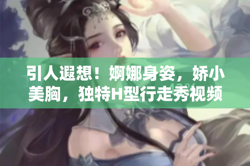 引人遐想！婀娜身姿，嬌小美胸，獨特H型行走秀視頻大公開