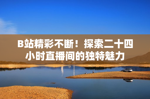 B站精彩不斷！探索二十四小時直播間的獨特魅力