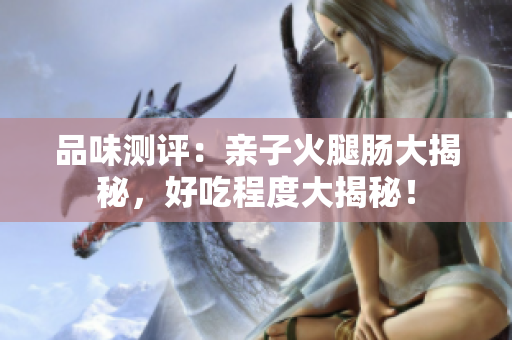 品味測評(píng)：親子火腿腸大揭秘，好吃程度大揭秘！