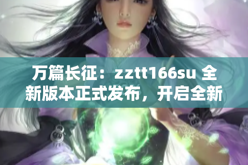 萬篇長征：zztt166su 全新版本正式發(fā)布，開啟全新篇章