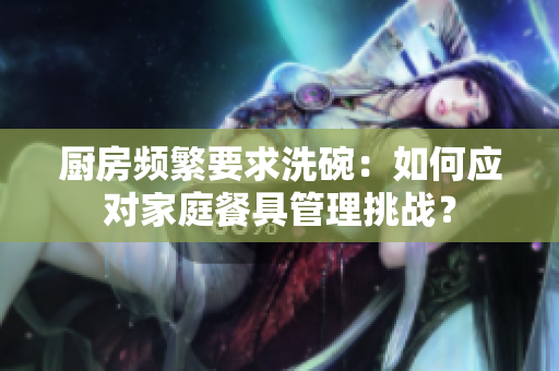 廚房頻繁要求洗碗：如何應(yīng)對家庭餐具管理挑戰(zhàn)？