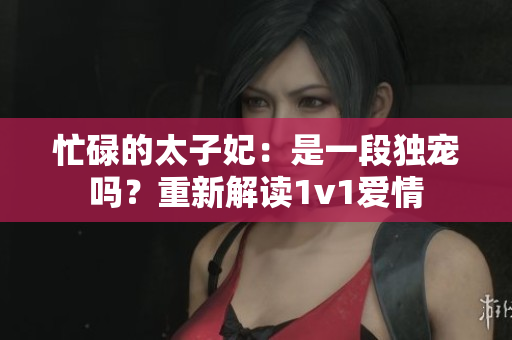 忙碌的太子妃：是一段獨(dú)寵嗎？重新解讀1v1愛情