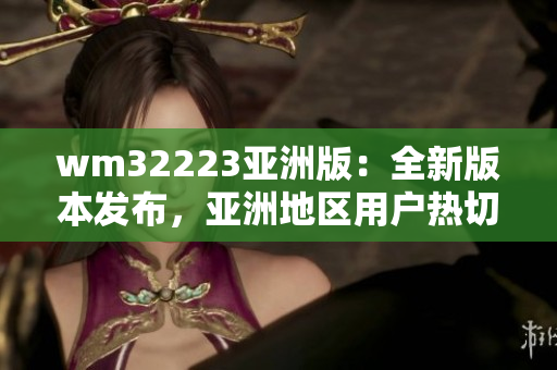 wm32223亞洲版：全新版本發(fā)布，亞洲地區(qū)用戶熱切期待的更新功能和改進(jìn)詳解