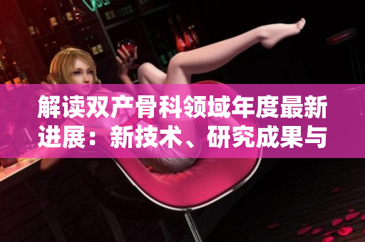 解讀雙產(chǎn)骨科領(lǐng)域年度最新進展：新技術(shù)、研究成果與臨床應(yīng)用探索
