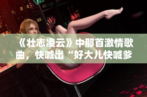 《壯志凌云》中那首激情歌曲，快喊出“好大兒快喊爹”的經(jīng)典片段