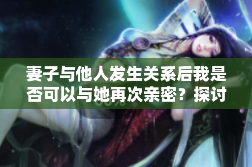 妻子與他人發(fā)生關系后我是否可以與她再次親密？探討伴侶關系中的復雜情感