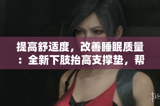 提高舒適度，改善睡眠質(zhì)量：全新下肢抬高支撐墊，幫助翻身、緩解腿部疲勞