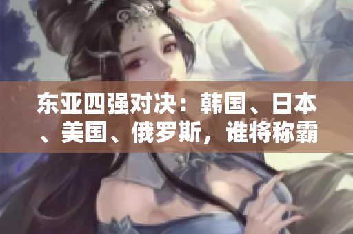 東亞四強(qiáng)對決：韓國、日本、美國、俄羅斯，誰將稱霸地緣政治舞臺(tái)？