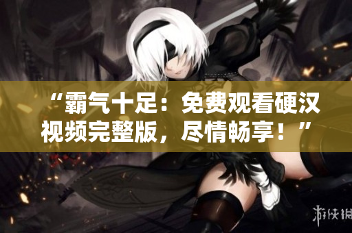 “霸氣十足：免費(fèi)觀看硬漢視頻完整版，盡情暢享！”