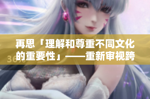 再思「理解和尊重不同文化的重要性」——重新審視跨文化交流的意義