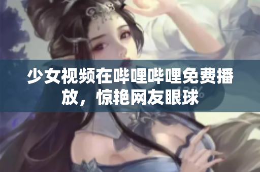 少女視頻在嗶哩嗶哩免費(fèi)播放，驚艷網(wǎng)友眼球