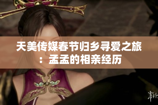 天美傳媒春節(jié)歸鄉(xiāng)尋愛(ài)之旅：孟孟的相親經(jīng)歷