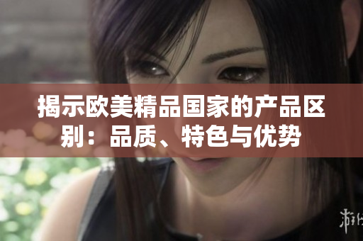 揭示歐美精品國家的產(chǎn)品區(qū)別：品質、特色與優(yōu)勢