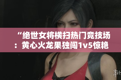 “絕世女將橫掃熱門競技場：黃心火龍果獨(dú)闖1v5驚艷對手”