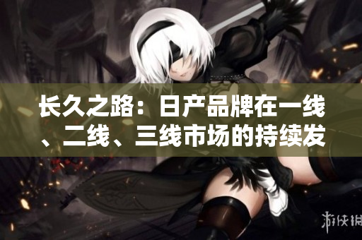 長久之路：日產(chǎn)品牌在一線、二線、三線市場的持續(xù)發(fā)展