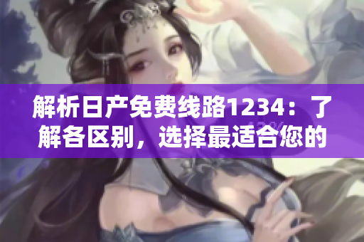 解析日產(chǎn)免費(fèi)線路1234：了解各區(qū)別，選擇最適合您的行程