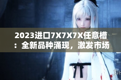 2023進(jìn)口7X7X7X任意槽：全新品種涌現(xiàn)，激發(fā)市場活力