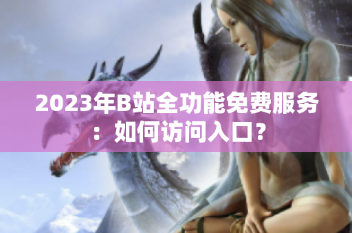 2023年B站全功能免費(fèi)服務(wù)：如何訪問入口？