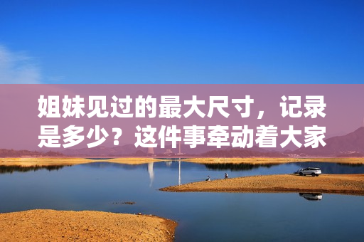 姐妹見過的最大尺寸，記錄是多少？這件事牽動(dòng)著大家想知曉的細(xì)節(jié)