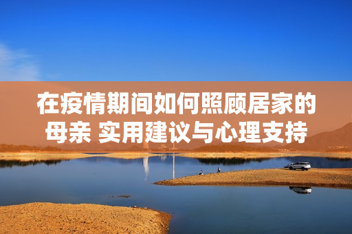 在疫情期間如何照顧居家的母親 實用建議與心理支持