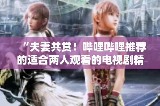 “夫妻共賞！嗶哩嗶哩推薦的適合兩人觀看的電視劇精選”