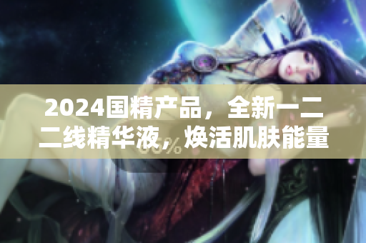 2024國(guó)精產(chǎn)品，全新一二二線精華液，煥活肌膚能量