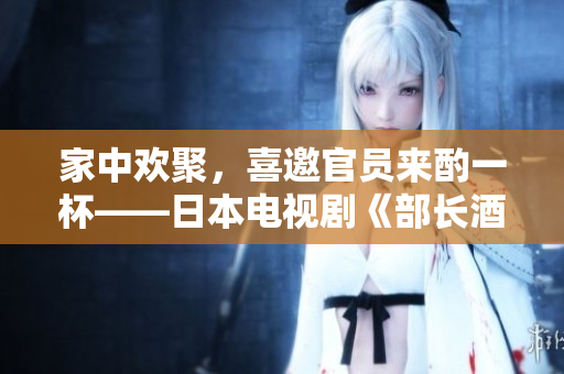 家中歡聚，喜邀官員來酌一杯——日本電視劇《部長(zhǎng)酒客》