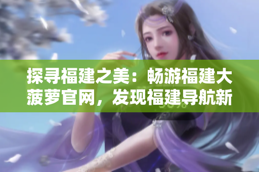 探尋福建之美：暢游福建大菠蘿官網(wǎng)，發(fā)現(xiàn)福建導(dǎo)航新樂(lè)趣！