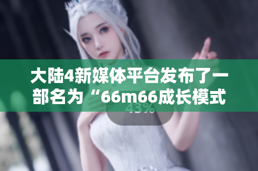 大陸4新媒體平臺(tái)發(fā)布了一部名為“66m66成長(zhǎng)模式”的視頻，探討成長(zhǎng)與發(fā)展的主題