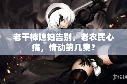 老干棒媳婦告別，老農(nóng)民心痛，情動(dòng)第幾集？