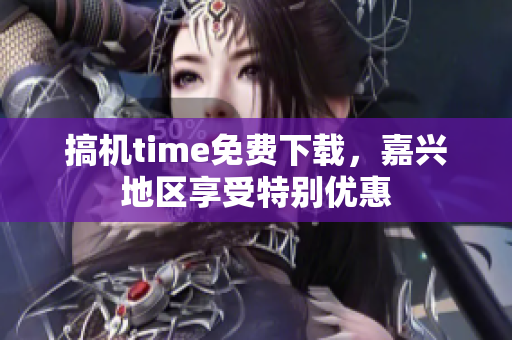 搞機(jī)time免費(fèi)下載，嘉興地區(qū)享受特別優(yōu)惠