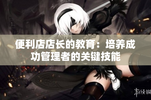 便利店店長(zhǎng)的教育：培養(yǎng)成功管理者的關(guān)鍵技能