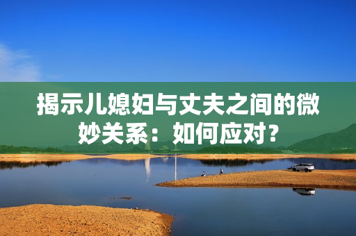 揭示兒媳婦與丈夫之間的微妙關(guān)系：如何應(yīng)對(duì)？