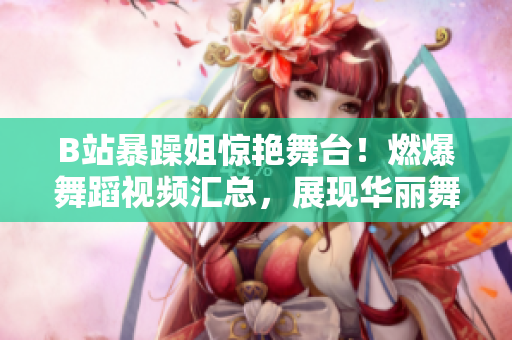 B站暴躁姐驚艷舞臺！燃爆舞蹈視頻匯總，展現(xiàn)華麗舞姿