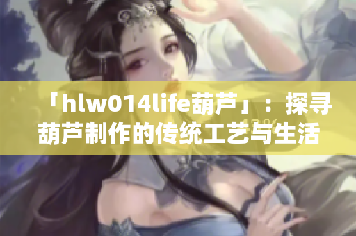 「hlw014life葫蘆」：探尋葫蘆制作的傳統(tǒng)工藝與生活意義
