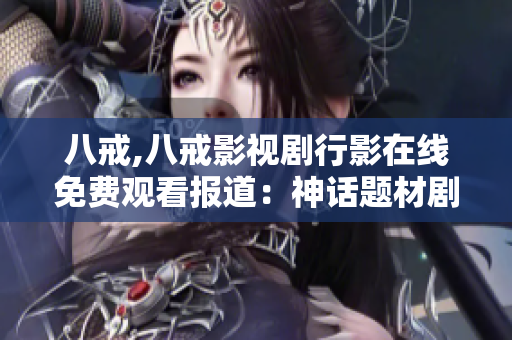 八戒,八戒影視劇行影在線免費(fèi)觀看報(bào)道：神話題材劇集備受矚目