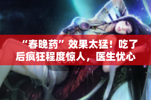 “春晚藥”效果太猛！吃了后瘋狂程度驚人，醫(yī)生憂心副作用難控制
