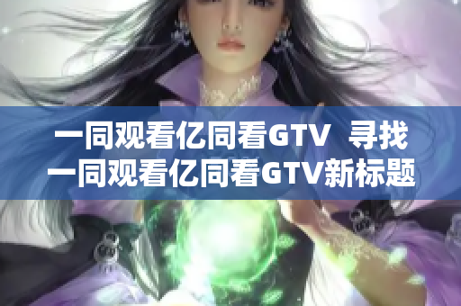 一同觀看億同看GTV  尋找一同觀看億同看GTV新標(biāo)題